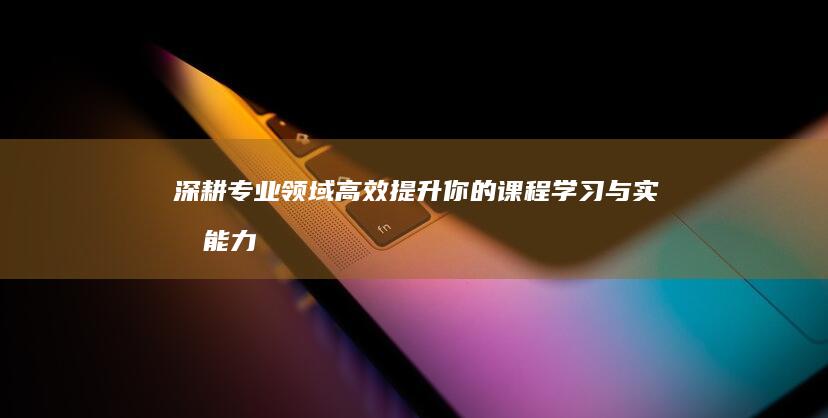 深耕专业领域：高效提升你的课程学习与实战能力